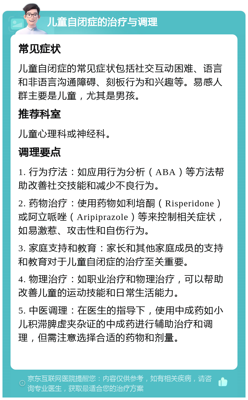 儿童自闭症的治疗与调理 常见症状 儿童自闭症的常见症状包括社交互动困难、语言和非语言沟通障碍、刻板行为和兴趣等。易感人群主要是儿童，尤其是男孩。 推荐科室 儿童心理科或神经科。 调理要点 1. 行为疗法：如应用行为分析（ABA）等方法帮助改善社交技能和减少不良行为。 2. 药物治疗：使用药物如利培酮（Risperidone）或阿立哌唑（Aripiprazole）等来控制相关症状，如易激惹、攻击性和自伤行为。 3. 家庭支持和教育：家长和其他家庭成员的支持和教育对于儿童自闭症的治疗至关重要。 4. 物理治疗：如职业治疗和物理治疗，可以帮助改善儿童的运动技能和日常生活能力。 5. 中医调理：在医生的指导下，使用中成药如小儿积滞脾虚夹杂证的中成药进行辅助治疗和调理，但需注意选择合适的药物和剂量。