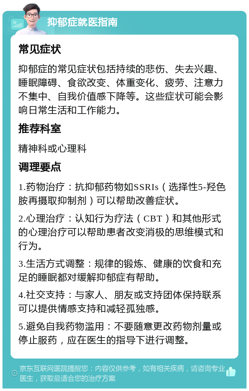 抑郁症就医指南 常见症状 抑郁症的常见症状包括持续的悲伤、失去兴趣、睡眠障碍、食欲改变、体重变化、疲劳、注意力不集中、自我价值感下降等。这些症状可能会影响日常生活和工作能力。 推荐科室 精神科或心理科 调理要点 1.药物治疗：抗抑郁药物如SSRIs（选择性5-羟色胺再摄取抑制剂）可以帮助改善症状。 2.心理治疗：认知行为疗法（CBT）和其他形式的心理治疗可以帮助患者改变消极的思维模式和行为。 3.生活方式调整：规律的锻炼、健康的饮食和充足的睡眠都对缓解抑郁症有帮助。 4.社交支持：与家人、朋友或支持团体保持联系可以提供情感支持和减轻孤独感。 5.避免自我药物滥用：不要随意更改药物剂量或停止服药，应在医生的指导下进行调整。