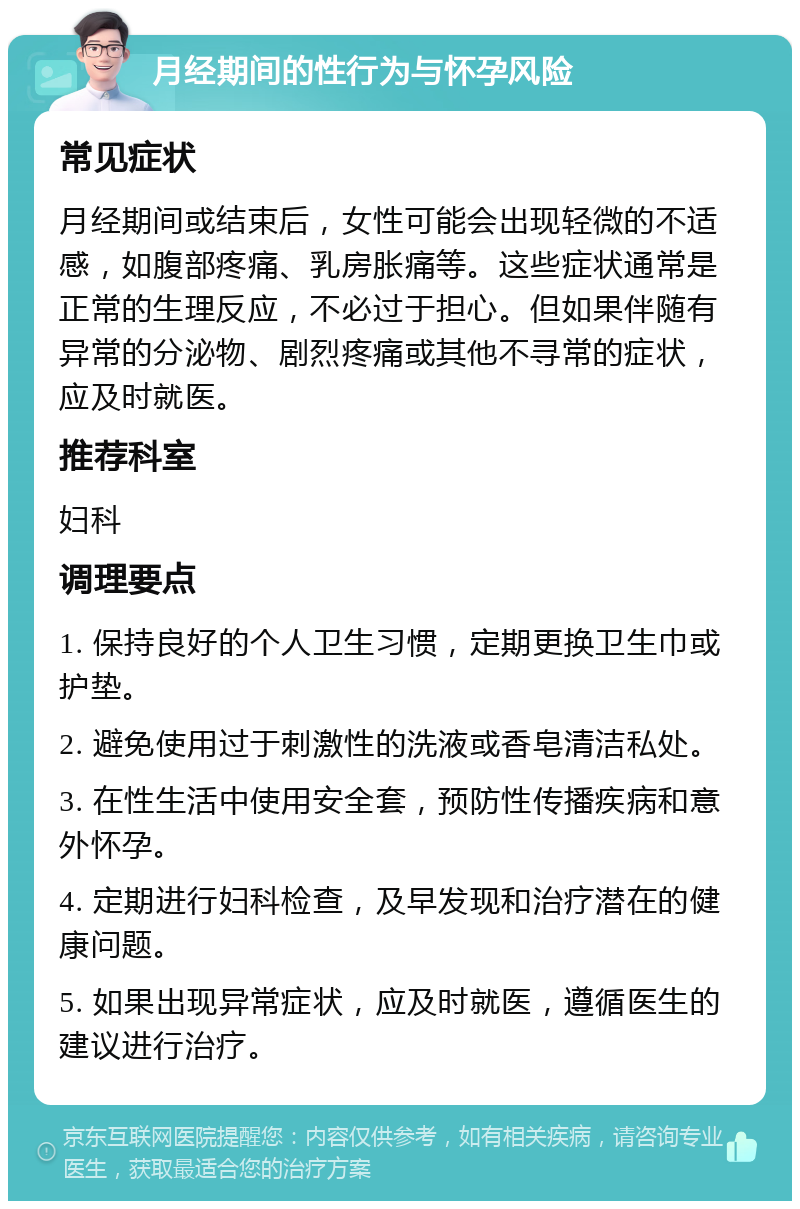 月经期间的性行为与怀孕风险 常见症状 月经期间或结束后，女性可能会出现轻微的不适感，如腹部疼痛、乳房胀痛等。这些症状通常是正常的生理反应，不必过于担心。但如果伴随有异常的分泌物、剧烈疼痛或其他不寻常的症状，应及时就医。 推荐科室 妇科 调理要点 1. 保持良好的个人卫生习惯，定期更换卫生巾或护垫。 2. 避免使用过于刺激性的洗液或香皂清洁私处。 3. 在性生活中使用安全套，预防性传播疾病和意外怀孕。 4. 定期进行妇科检查，及早发现和治疗潜在的健康问题。 5. 如果出现异常症状，应及时就医，遵循医生的建议进行治疗。