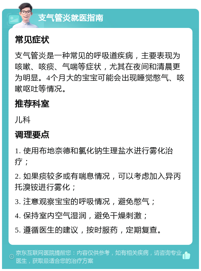 支气管炎就医指南 常见症状 支气管炎是一种常见的呼吸道疾病，主要表现为咳嗽、咳痰、气喘等症状，尤其在夜间和清晨更为明显。4个月大的宝宝可能会出现睡觉憋气、咳嗽呕吐等情况。 推荐科室 儿科 调理要点 1. 使用布地奈德和氯化钠生理盐水进行雾化治疗； 2. 如果痰较多或有喘息情况，可以考虑加入异丙托溴铵进行雾化； 3. 注意观察宝宝的呼吸情况，避免憋气； 4. 保持室内空气湿润，避免干燥刺激； 5. 遵循医生的建议，按时服药，定期复查。