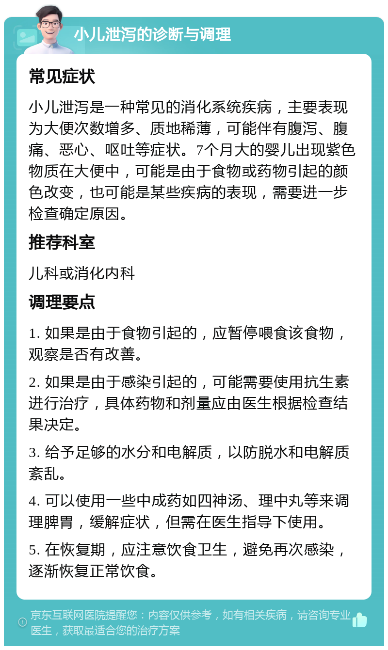 小儿泄泻的诊断与调理 常见症状 小儿泄泻是一种常见的消化系统疾病，主要表现为大便次数增多、质地稀薄，可能伴有腹泻、腹痛、恶心、呕吐等症状。7个月大的婴儿出现紫色物质在大便中，可能是由于食物或药物引起的颜色改变，也可能是某些疾病的表现，需要进一步检查确定原因。 推荐科室 儿科或消化内科 调理要点 1. 如果是由于食物引起的，应暂停喂食该食物，观察是否有改善。 2. 如果是由于感染引起的，可能需要使用抗生素进行治疗，具体药物和剂量应由医生根据检查结果决定。 3. 给予足够的水分和电解质，以防脱水和电解质紊乱。 4. 可以使用一些中成药如四神汤、理中丸等来调理脾胃，缓解症状，但需在医生指导下使用。 5. 在恢复期，应注意饮食卫生，避免再次感染，逐渐恢复正常饮食。