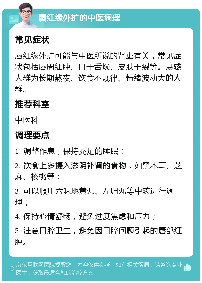 唇红缘外扩的中医调理 常见症状 唇红缘外扩可能与中医所说的肾虚有关，常见症状包括唇周红肿、口干舌燥、皮肤干裂等。易感人群为长期熬夜、饮食不规律、情绪波动大的人群。 推荐科室 中医科 调理要点 1. 调整作息，保持充足的睡眠； 2. 饮食上多摄入滋阴补肾的食物，如黑木耳、芝麻、核桃等； 3. 可以服用六味地黄丸、左归丸等中药进行调理； 4. 保持心情舒畅，避免过度焦虑和压力； 5. 注意口腔卫生，避免因口腔问题引起的唇部红肿。