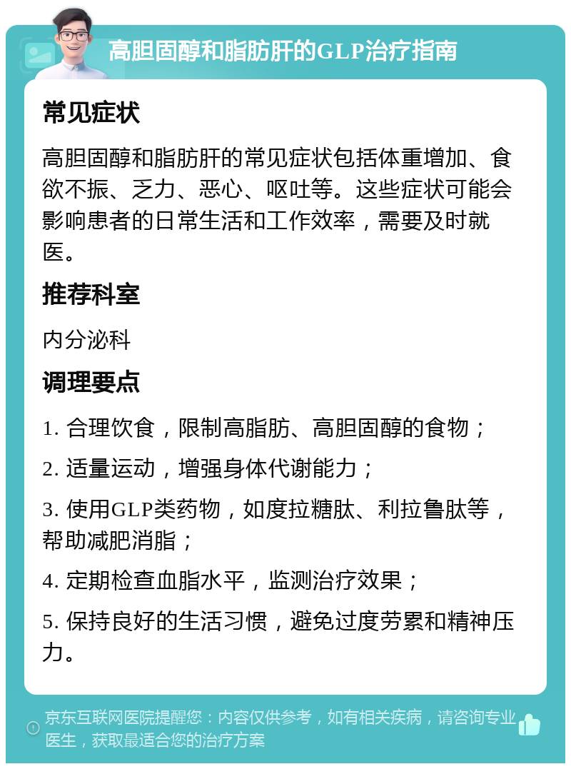 高胆固醇和脂肪肝的GLP治疗指南 常见症状 高胆固醇和脂肪肝的常见症状包括体重增加、食欲不振、乏力、恶心、呕吐等。这些症状可能会影响患者的日常生活和工作效率，需要及时就医。 推荐科室 内分泌科 调理要点 1. 合理饮食，限制高脂肪、高胆固醇的食物； 2. 适量运动，增强身体代谢能力； 3. 使用GLP类药物，如度拉糖肽、利拉鲁肽等，帮助减肥消脂； 4. 定期检查血脂水平，监测治疗效果； 5. 保持良好的生活习惯，避免过度劳累和精神压力。