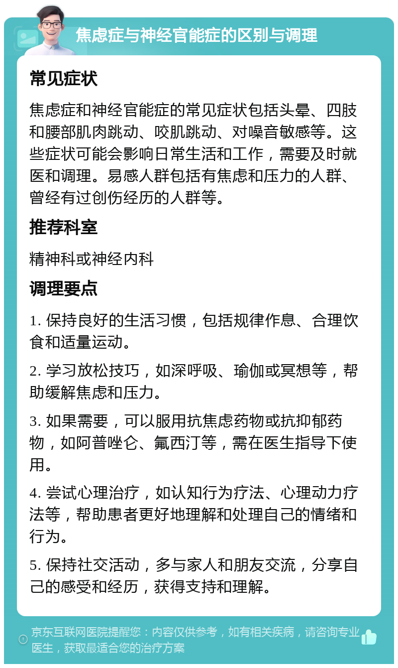 焦虑症与神经官能症的区别与调理 常见症状 焦虑症和神经官能症的常见症状包括头晕、四肢和腰部肌肉跳动、咬肌跳动、对噪音敏感等。这些症状可能会影响日常生活和工作，需要及时就医和调理。易感人群包括有焦虑和压力的人群、曾经有过创伤经历的人群等。 推荐科室 精神科或神经内科 调理要点 1. 保持良好的生活习惯，包括规律作息、合理饮食和适量运动。 2. 学习放松技巧，如深呼吸、瑜伽或冥想等，帮助缓解焦虑和压力。 3. 如果需要，可以服用抗焦虑药物或抗抑郁药物，如阿普唑仑、氟西汀等，需在医生指导下使用。 4. 尝试心理治疗，如认知行为疗法、心理动力疗法等，帮助患者更好地理解和处理自己的情绪和行为。 5. 保持社交活动，多与家人和朋友交流，分享自己的感受和经历，获得支持和理解。