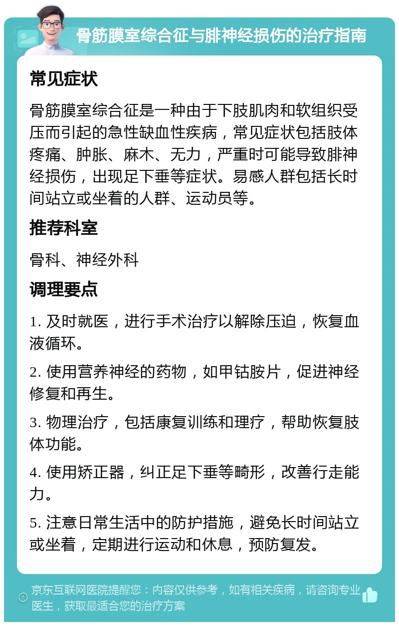 骨筋膜室综合征与腓神经损伤的治疗指南 常见症状 骨筋膜室综合征是一种由于下肢肌肉和软组织受压而引起的急性缺血性疾病，常见症状包括肢体疼痛、肿胀、麻木、无力，严重时可能导致腓神经损伤，出现足下垂等症状。易感人群包括长时间站立或坐着的人群、运动员等。 推荐科室 骨科、神经外科 调理要点 1. 及时就医，进行手术治疗以解除压迫，恢复血液循环。 2. 使用营养神经的药物，如甲钴胺片，促进神经修复和再生。 3. 物理治疗，包括康复训练和理疗，帮助恢复肢体功能。 4. 使用矫正器，纠正足下垂等畸形，改善行走能力。 5. 注意日常生活中的防护措施，避免长时间站立或坐着，定期进行运动和休息，预防复发。