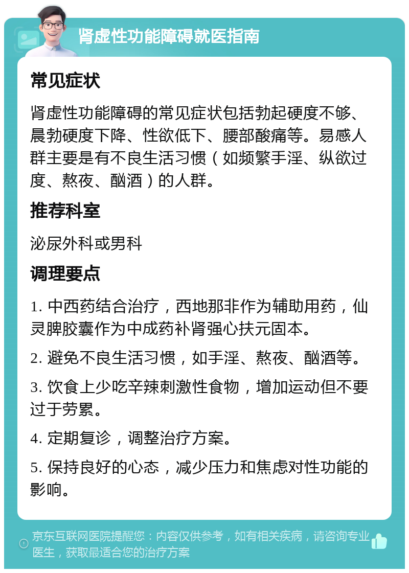 肾虚性功能障碍就医指南 常见症状 肾虚性功能障碍的常见症状包括勃起硬度不够、晨勃硬度下降、性欲低下、腰部酸痛等。易感人群主要是有不良生活习惯（如频繁手淫、纵欲过度、熬夜、酗酒）的人群。 推荐科室 泌尿外科或男科 调理要点 1. 中西药结合治疗，西地那非作为辅助用药，仙灵脾胶囊作为中成药补肾强心扶元固本。 2. 避免不良生活习惯，如手淫、熬夜、酗酒等。 3. 饮食上少吃辛辣刺激性食物，增加运动但不要过于劳累。 4. 定期复诊，调整治疗方案。 5. 保持良好的心态，减少压力和焦虑对性功能的影响。