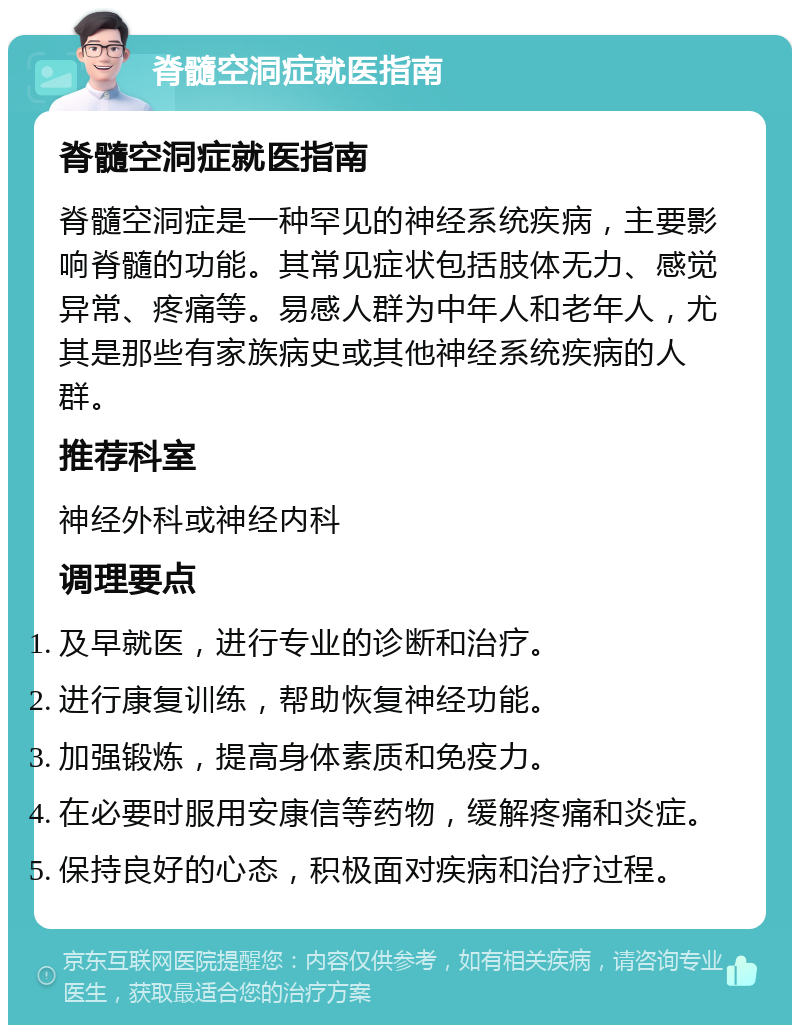 脊髓空洞症就医指南 脊髓空洞症就医指南 脊髓空洞症是一种罕见的神经系统疾病，主要影响脊髓的功能。其常见症状包括肢体无力、感觉异常、疼痛等。易感人群为中年人和老年人，尤其是那些有家族病史或其他神经系统疾病的人群。 推荐科室 神经外科或神经内科 调理要点 及早就医，进行专业的诊断和治疗。 进行康复训练，帮助恢复神经功能。 加强锻炼，提高身体素质和免疫力。 在必要时服用安康信等药物，缓解疼痛和炎症。 保持良好的心态，积极面对疾病和治疗过程。