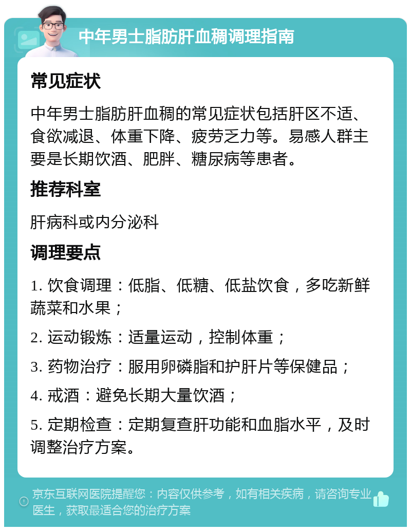 中年男士脂肪肝血稠调理指南 常见症状 中年男士脂肪肝血稠的常见症状包括肝区不适、食欲减退、体重下降、疲劳乏力等。易感人群主要是长期饮酒、肥胖、糖尿病等患者。 推荐科室 肝病科或内分泌科 调理要点 1. 饮食调理：低脂、低糖、低盐饮食，多吃新鲜蔬菜和水果； 2. 运动锻炼：适量运动，控制体重； 3. 药物治疗：服用卵磷脂和护肝片等保健品； 4. 戒酒：避免长期大量饮酒； 5. 定期检查：定期复查肝功能和血脂水平，及时调整治疗方案。