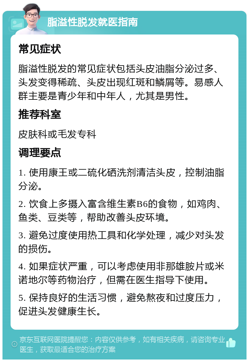 脂溢性脱发就医指南 常见症状 脂溢性脱发的常见症状包括头皮油脂分泌过多、头发变得稀疏、头皮出现红斑和鳞屑等。易感人群主要是青少年和中年人，尤其是男性。 推荐科室 皮肤科或毛发专科 调理要点 1. 使用康王或二硫化硒洗剂清洁头皮，控制油脂分泌。 2. 饮食上多摄入富含维生素B6的食物，如鸡肉、鱼类、豆类等，帮助改善头皮环境。 3. 避免过度使用热工具和化学处理，减少对头发的损伤。 4. 如果症状严重，可以考虑使用非那雄胺片或米诺地尔等药物治疗，但需在医生指导下使用。 5. 保持良好的生活习惯，避免熬夜和过度压力，促进头发健康生长。