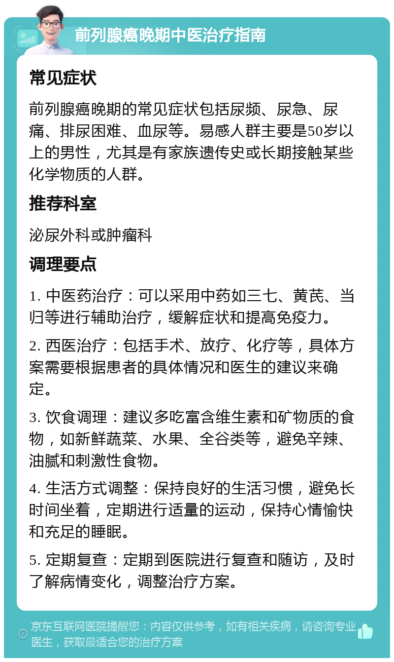 前列腺癌晚期中医治疗指南 常见症状 前列腺癌晚期的常见症状包括尿频、尿急、尿痛、排尿困难、血尿等。易感人群主要是50岁以上的男性，尤其是有家族遗传史或长期接触某些化学物质的人群。 推荐科室 泌尿外科或肿瘤科 调理要点 1. 中医药治疗：可以采用中药如三七、黄芪、当归等进行辅助治疗，缓解症状和提高免疫力。 2. 西医治疗：包括手术、放疗、化疗等，具体方案需要根据患者的具体情况和医生的建议来确定。 3. 饮食调理：建议多吃富含维生素和矿物质的食物，如新鲜蔬菜、水果、全谷类等，避免辛辣、油腻和刺激性食物。 4. 生活方式调整：保持良好的生活习惯，避免长时间坐着，定期进行适量的运动，保持心情愉快和充足的睡眠。 5. 定期复查：定期到医院进行复查和随访，及时了解病情变化，调整治疗方案。