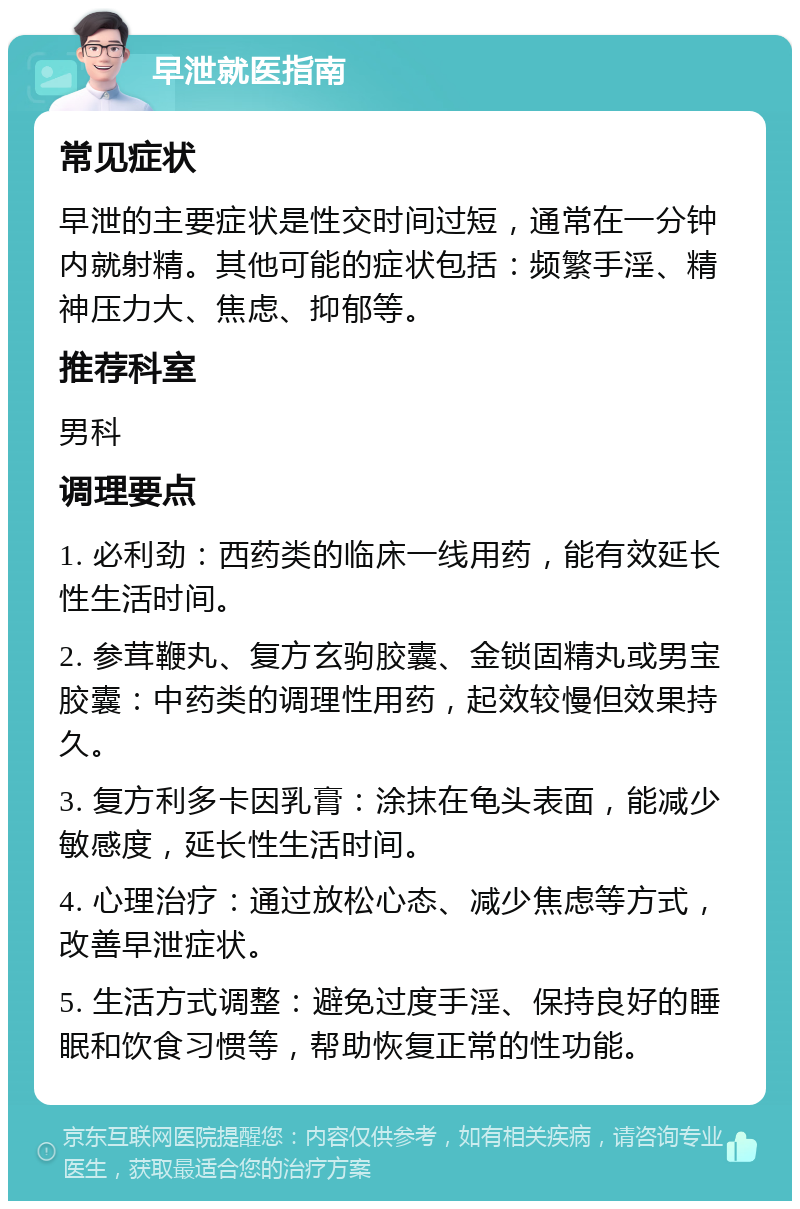 早泄就医指南 常见症状 早泄的主要症状是性交时间过短，通常在一分钟内就射精。其他可能的症状包括：频繁手淫、精神压力大、焦虑、抑郁等。 推荐科室 男科 调理要点 1. 必利劲：西药类的临床一线用药，能有效延长性生活时间。 2. 参茸鞭丸、复方玄驹胶囊、金锁固精丸或男宝胶囊：中药类的调理性用药，起效较慢但效果持久。 3. 复方利多卡因乳膏：涂抹在龟头表面，能减少敏感度，延长性生活时间。 4. 心理治疗：通过放松心态、减少焦虑等方式，改善早泄症状。 5. 生活方式调整：避免过度手淫、保持良好的睡眠和饮食习惯等，帮助恢复正常的性功能。