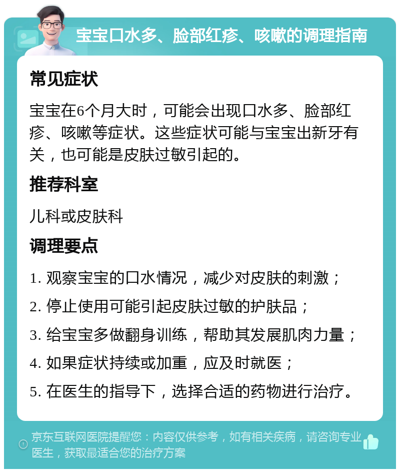 宝宝口水多、脸部红疹、咳嗽的调理指南 常见症状 宝宝在6个月大时，可能会出现口水多、脸部红疹、咳嗽等症状。这些症状可能与宝宝出新牙有关，也可能是皮肤过敏引起的。 推荐科室 儿科或皮肤科 调理要点 1. 观察宝宝的口水情况，减少对皮肤的刺激； 2. 停止使用可能引起皮肤过敏的护肤品； 3. 给宝宝多做翻身训练，帮助其发展肌肉力量； 4. 如果症状持续或加重，应及时就医； 5. 在医生的指导下，选择合适的药物进行治疗。