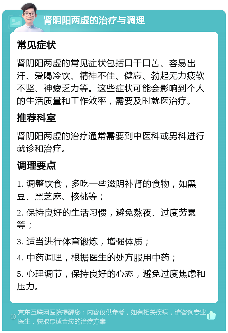 肾阴阳两虚的治疗与调理 常见症状 肾阴阳两虚的常见症状包括口干口苦、容易出汗、爱喝冷饮、精神不佳、健忘、勃起无力疲软不坚、神疲乏力等。这些症状可能会影响到个人的生活质量和工作效率，需要及时就医治疗。 推荐科室 肾阴阳两虚的治疗通常需要到中医科或男科进行就诊和治疗。 调理要点 1. 调整饮食，多吃一些滋阴补肾的食物，如黑豆、黑芝麻、核桃等； 2. 保持良好的生活习惯，避免熬夜、过度劳累等； 3. 适当进行体育锻炼，增强体质； 4. 中药调理，根据医生的处方服用中药； 5. 心理调节，保持良好的心态，避免过度焦虑和压力。