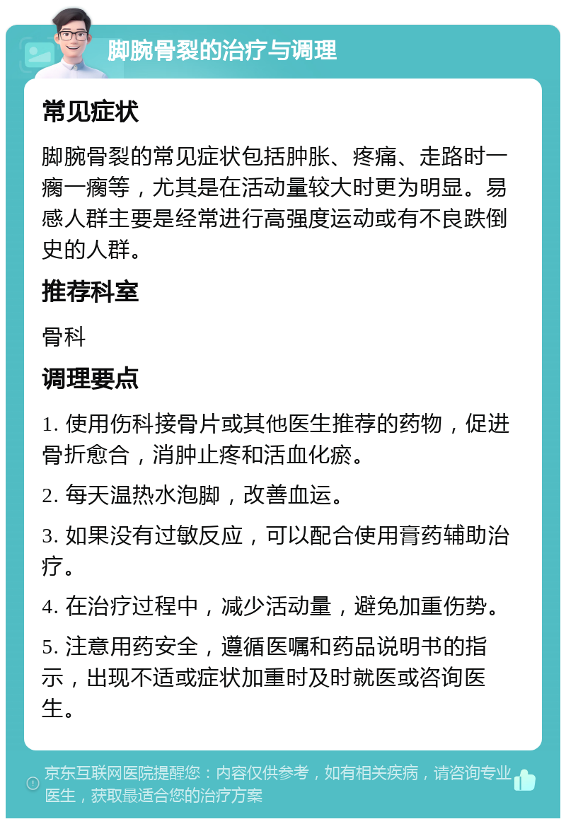 脚腕骨裂的治疗与调理 常见症状 脚腕骨裂的常见症状包括肿胀、疼痛、走路时一瘸一瘸等，尤其是在活动量较大时更为明显。易感人群主要是经常进行高强度运动或有不良跌倒史的人群。 推荐科室 骨科 调理要点 1. 使用伤科接骨片或其他医生推荐的药物，促进骨折愈合，消肿止疼和活血化瘀。 2. 每天温热水泡脚，改善血运。 3. 如果没有过敏反应，可以配合使用膏药辅助治疗。 4. 在治疗过程中，减少活动量，避免加重伤势。 5. 注意用药安全，遵循医嘱和药品说明书的指示，出现不适或症状加重时及时就医或咨询医生。