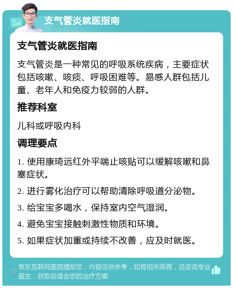 支气管炎就医指南 支气管炎就医指南 支气管炎是一种常见的呼吸系统疾病，主要症状包括咳嗽、咳痰、呼吸困难等。易感人群包括儿童、老年人和免疫力较弱的人群。 推荐科室 儿科或呼吸内科 调理要点 1. 使用康琦远红外平喘止咳贴可以缓解咳嗽和鼻塞症状。 2. 进行雾化治疗可以帮助清除呼吸道分泌物。 3. 给宝宝多喝水，保持室内空气湿润。 4. 避免宝宝接触刺激性物质和环境。 5. 如果症状加重或持续不改善，应及时就医。