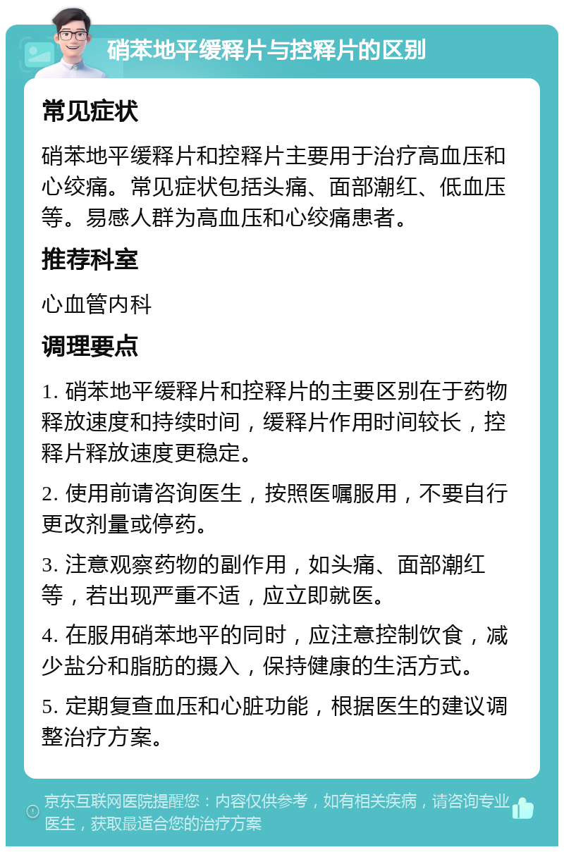 硝苯地平缓释片与控释片的区别 常见症状 硝苯地平缓释片和控释片主要用于治疗高血压和心绞痛。常见症状包括头痛、面部潮红、低血压等。易感人群为高血压和心绞痛患者。 推荐科室 心血管内科 调理要点 1. 硝苯地平缓释片和控释片的主要区别在于药物释放速度和持续时间，缓释片作用时间较长，控释片释放速度更稳定。 2. 使用前请咨询医生，按照医嘱服用，不要自行更改剂量或停药。 3. 注意观察药物的副作用，如头痛、面部潮红等，若出现严重不适，应立即就医。 4. 在服用硝苯地平的同时，应注意控制饮食，减少盐分和脂肪的摄入，保持健康的生活方式。 5. 定期复查血压和心脏功能，根据医生的建议调整治疗方案。