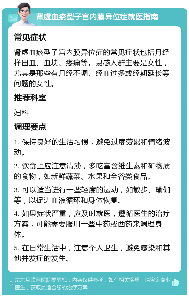 肾虚血瘀型子宫内膜异位症就医指南 常见症状 肾虚血瘀型子宫内膜异位症的常见症状包括月经样出血、血块、疼痛等。易感人群主要是女性，尤其是那些有月经不调、经血过多或经期延长等问题的女性。 推荐科室 妇科 调理要点 1. 保持良好的生活习惯，避免过度劳累和情绪波动。 2. 饮食上应注意清淡，多吃富含维生素和矿物质的食物，如新鲜蔬菜、水果和全谷类食品。 3. 可以适当进行一些轻度的运动，如散步、瑜伽等，以促进血液循环和身体恢复。 4. 如果症状严重，应及时就医，遵循医生的治疗方案，可能需要服用一些中药或西药来调理身体。 5. 在日常生活中，注意个人卫生，避免感染和其他并发症的发生。