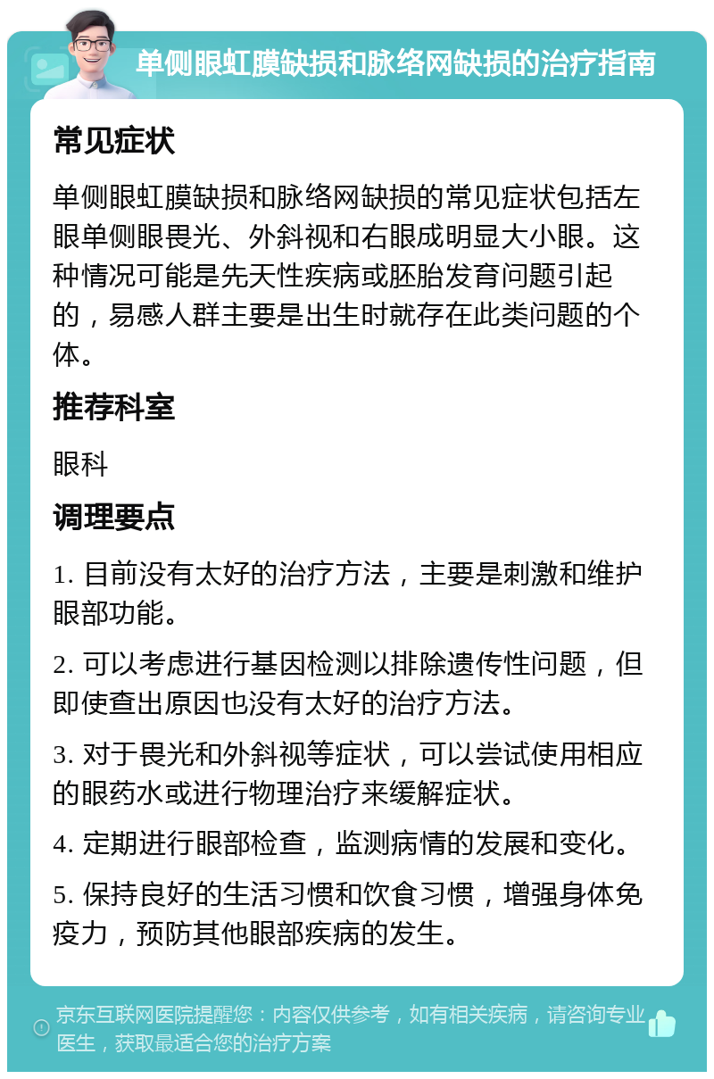 单侧眼虹膜缺损和脉络网缺损的治疗指南 常见症状 单侧眼虹膜缺损和脉络网缺损的常见症状包括左眼单侧眼畏光、外斜视和右眼成明显大小眼。这种情况可能是先天性疾病或胚胎发育问题引起的，易感人群主要是出生时就存在此类问题的个体。 推荐科室 眼科 调理要点 1. 目前没有太好的治疗方法，主要是刺激和维护眼部功能。 2. 可以考虑进行基因检测以排除遗传性问题，但即使查出原因也没有太好的治疗方法。 3. 对于畏光和外斜视等症状，可以尝试使用相应的眼药水或进行物理治疗来缓解症状。 4. 定期进行眼部检查，监测病情的发展和变化。 5. 保持良好的生活习惯和饮食习惯，增强身体免疫力，预防其他眼部疾病的发生。