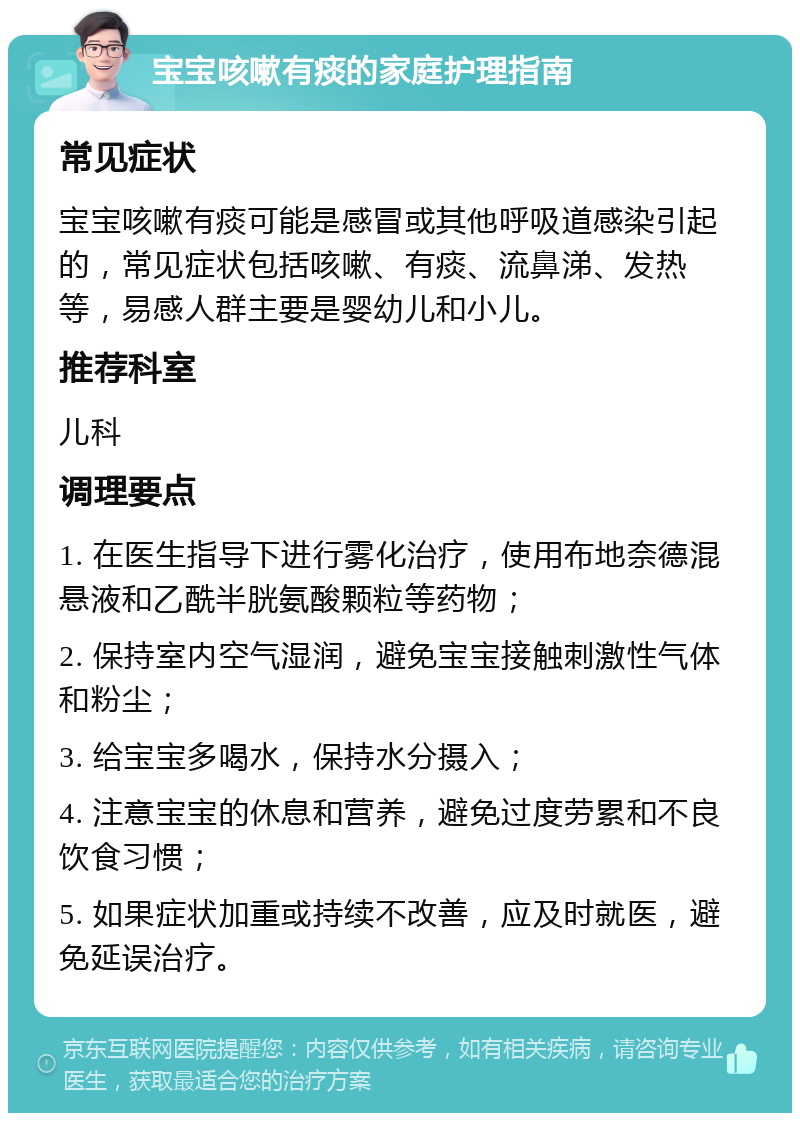 宝宝咳嗽有痰的家庭护理指南 常见症状 宝宝咳嗽有痰可能是感冒或其他呼吸道感染引起的，常见症状包括咳嗽、有痰、流鼻涕、发热等，易感人群主要是婴幼儿和小儿。 推荐科室 儿科 调理要点 1. 在医生指导下进行雾化治疗，使用布地奈德混悬液和乙酰半胱氨酸颗粒等药物； 2. 保持室内空气湿润，避免宝宝接触刺激性气体和粉尘； 3. 给宝宝多喝水，保持水分摄入； 4. 注意宝宝的休息和营养，避免过度劳累和不良饮食习惯； 5. 如果症状加重或持续不改善，应及时就医，避免延误治疗。