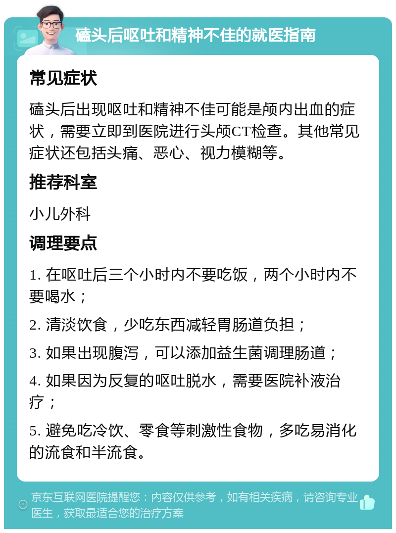 磕头后呕吐和精神不佳的就医指南 常见症状 磕头后出现呕吐和精神不佳可能是颅内出血的症状，需要立即到医院进行头颅CT检查。其他常见症状还包括头痛、恶心、视力模糊等。 推荐科室 小儿外科 调理要点 1. 在呕吐后三个小时内不要吃饭，两个小时内不要喝水； 2. 清淡饮食，少吃东西减轻胃肠道负担； 3. 如果出现腹泻，可以添加益生菌调理肠道； 4. 如果因为反复的呕吐脱水，需要医院补液治疗； 5. 避免吃冷饮、零食等刺激性食物，多吃易消化的流食和半流食。