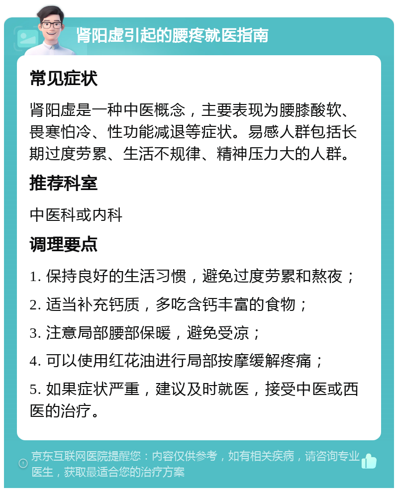 肾阳虚引起的腰疼就医指南 常见症状 肾阳虚是一种中医概念，主要表现为腰膝酸软、畏寒怕冷、性功能减退等症状。易感人群包括长期过度劳累、生活不规律、精神压力大的人群。 推荐科室 中医科或内科 调理要点 1. 保持良好的生活习惯，避免过度劳累和熬夜； 2. 适当补充钙质，多吃含钙丰富的食物； 3. 注意局部腰部保暖，避免受凉； 4. 可以使用红花油进行局部按摩缓解疼痛； 5. 如果症状严重，建议及时就医，接受中医或西医的治疗。