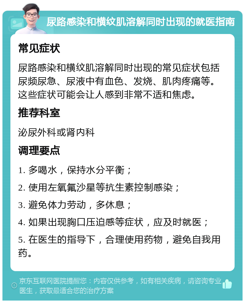 尿路感染和横纹肌溶解同时出现的就医指南 常见症状 尿路感染和横纹肌溶解同时出现的常见症状包括尿频尿急、尿液中有血色、发烧、肌肉疼痛等。这些症状可能会让人感到非常不适和焦虑。 推荐科室 泌尿外科或肾内科 调理要点 1. 多喝水，保持水分平衡； 2. 使用左氧氟沙星等抗生素控制感染； 3. 避免体力劳动，多休息； 4. 如果出现胸口压迫感等症状，应及时就医； 5. 在医生的指导下，合理使用药物，避免自我用药。