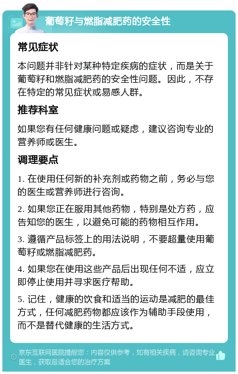 葡萄籽与燃脂减肥药的安全性 常见症状 本问题并非针对某种特定疾病的症状，而是关于葡萄籽和燃脂减肥药的安全性问题。因此，不存在特定的常见症状或易感人群。 推荐科室 如果您有任何健康问题或疑虑，建议咨询专业的营养师或医生。 调理要点 1. 在使用任何新的补充剂或药物之前，务必与您的医生或营养师进行咨询。 2. 如果您正在服用其他药物，特别是处方药，应告知您的医生，以避免可能的药物相互作用。 3. 遵循产品标签上的用法说明，不要超量使用葡萄籽或燃脂减肥药。 4. 如果您在使用这些产品后出现任何不适，应立即停止使用并寻求医疗帮助。 5. 记住，健康的饮食和适当的运动是减肥的最佳方式，任何减肥药物都应该作为辅助手段使用，而不是替代健康的生活方式。