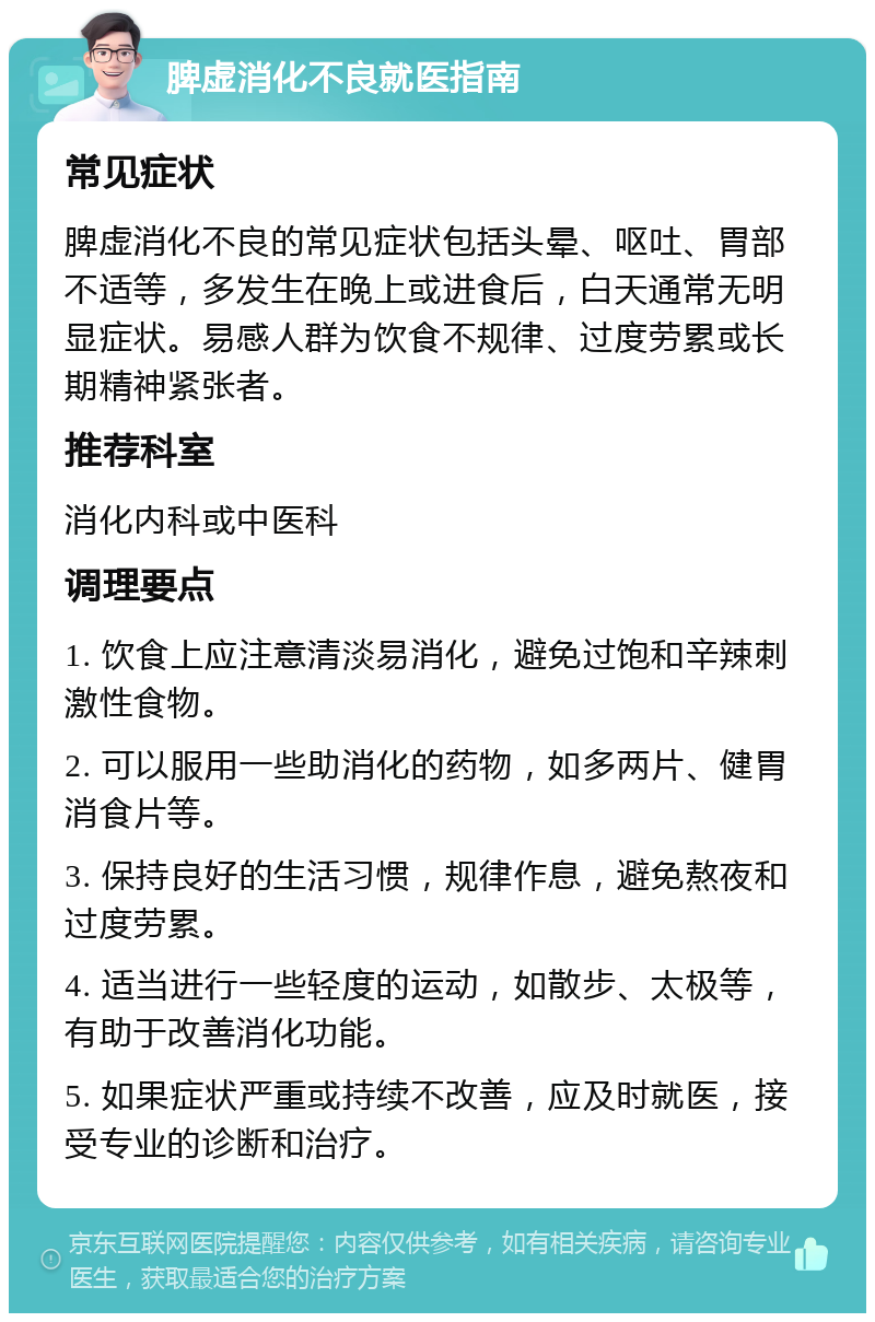 脾虚消化不良就医指南 常见症状 脾虚消化不良的常见症状包括头晕、呕吐、胃部不适等，多发生在晚上或进食后，白天通常无明显症状。易感人群为饮食不规律、过度劳累或长期精神紧张者。 推荐科室 消化内科或中医科 调理要点 1. 饮食上应注意清淡易消化，避免过饱和辛辣刺激性食物。 2. 可以服用一些助消化的药物，如多两片、健胃消食片等。 3. 保持良好的生活习惯，规律作息，避免熬夜和过度劳累。 4. 适当进行一些轻度的运动，如散步、太极等，有助于改善消化功能。 5. 如果症状严重或持续不改善，应及时就医，接受专业的诊断和治疗。