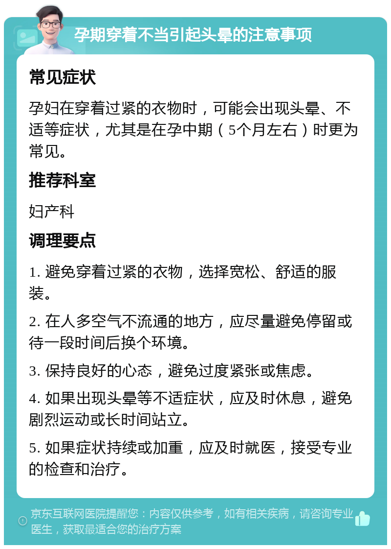 孕期穿着不当引起头晕的注意事项 常见症状 孕妇在穿着过紧的衣物时，可能会出现头晕、不适等症状，尤其是在孕中期（5个月左右）时更为常见。 推荐科室 妇产科 调理要点 1. 避免穿着过紧的衣物，选择宽松、舒适的服装。 2. 在人多空气不流通的地方，应尽量避免停留或待一段时间后换个环境。 3. 保持良好的心态，避免过度紧张或焦虑。 4. 如果出现头晕等不适症状，应及时休息，避免剧烈运动或长时间站立。 5. 如果症状持续或加重，应及时就医，接受专业的检查和治疗。