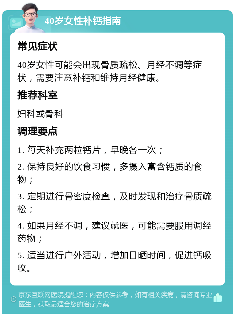 40岁女性补钙指南 常见症状 40岁女性可能会出现骨质疏松、月经不调等症状，需要注意补钙和维持月经健康。 推荐科室 妇科或骨科 调理要点 1. 每天补充两粒钙片，早晚各一次； 2. 保持良好的饮食习惯，多摄入富含钙质的食物； 3. 定期进行骨密度检查，及时发现和治疗骨质疏松； 4. 如果月经不调，建议就医，可能需要服用调经药物； 5. 适当进行户外活动，增加日晒时间，促进钙吸收。