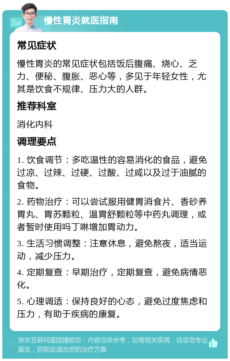 慢性胃炎就医指南 常见症状 慢性胃炎的常见症状包括饭后腹痛、烧心、乏力、便秘、腹胀、恶心等，多见于年轻女性，尤其是饮食不规律、压力大的人群。 推荐科室 消化内科 调理要点 1. 饮食调节：多吃温性的容易消化的食品，避免过凉、过辣、过硬、过酸、过咸以及过于油腻的食物。 2. 药物治疗：可以尝试服用健胃消食片、香砂养胃丸、胃苏颗粒、温胃舒颗粒等中药丸调理，或者暂时使用吗丁啉增加胃动力。 3. 生活习惯调整：注意休息，避免熬夜，适当运动，减少压力。 4. 定期复查：早期治疗，定期复查，避免病情恶化。 5. 心理调适：保持良好的心态，避免过度焦虑和压力，有助于疾病的康复。