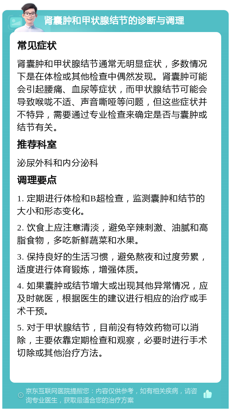 肾囊肿和甲状腺结节的诊断与调理 常见症状 肾囊肿和甲状腺结节通常无明显症状，多数情况下是在体检或其他检查中偶然发现。肾囊肿可能会引起腰痛、血尿等症状，而甲状腺结节可能会导致喉咙不适、声音嘶哑等问题，但这些症状并不特异，需要通过专业检查来确定是否与囊肿或结节有关。 推荐科室 泌尿外科和内分泌科 调理要点 1. 定期进行体检和B超检查，监测囊肿和结节的大小和形态变化。 2. 饮食上应注意清淡，避免辛辣刺激、油腻和高脂食物，多吃新鲜蔬菜和水果。 3. 保持良好的生活习惯，避免熬夜和过度劳累，适度进行体育锻炼，增强体质。 4. 如果囊肿或结节增大或出现其他异常情况，应及时就医，根据医生的建议进行相应的治疗或手术干预。 5. 对于甲状腺结节，目前没有特效药物可以消除，主要依靠定期检查和观察，必要时进行手术切除或其他治疗方法。