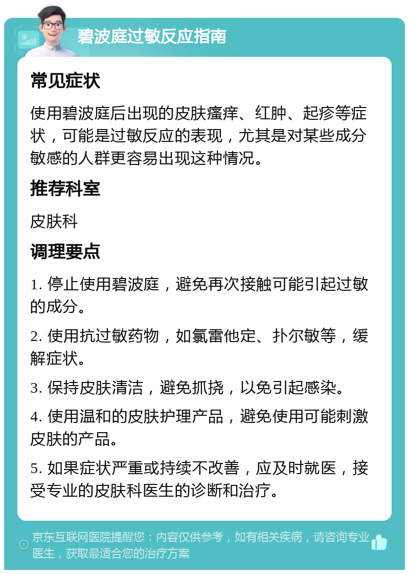 碧波庭过敏反应指南 常见症状 使用碧波庭后出现的皮肤瘙痒、红肿、起疹等症状，可能是过敏反应的表现，尤其是对某些成分敏感的人群更容易出现这种情况。 推荐科室 皮肤科 调理要点 1. 停止使用碧波庭，避免再次接触可能引起过敏的成分。 2. 使用抗过敏药物，如氯雷他定、扑尔敏等，缓解症状。 3. 保持皮肤清洁，避免抓挠，以免引起感染。 4. 使用温和的皮肤护理产品，避免使用可能刺激皮肤的产品。 5. 如果症状严重或持续不改善，应及时就医，接受专业的皮肤科医生的诊断和治疗。