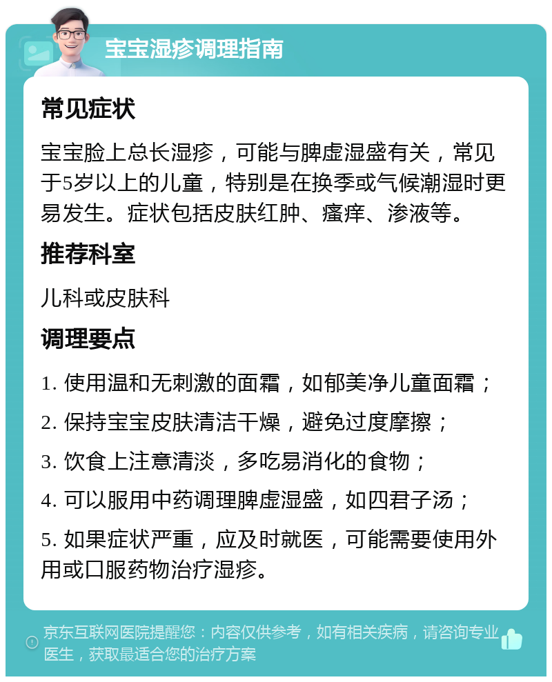 宝宝湿疹调理指南 常见症状 宝宝脸上总长湿疹，可能与脾虚湿盛有关，常见于5岁以上的儿童，特别是在换季或气候潮湿时更易发生。症状包括皮肤红肿、瘙痒、渗液等。 推荐科室 儿科或皮肤科 调理要点 1. 使用温和无刺激的面霜，如郁美净儿童面霜； 2. 保持宝宝皮肤清洁干燥，避免过度摩擦； 3. 饮食上注意清淡，多吃易消化的食物； 4. 可以服用中药调理脾虚湿盛，如四君子汤； 5. 如果症状严重，应及时就医，可能需要使用外用或口服药物治疗湿疹。