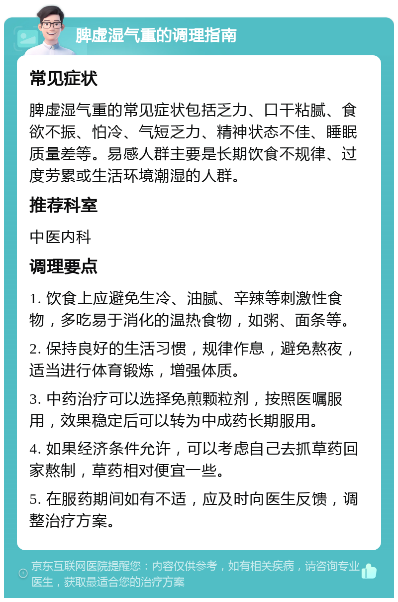 脾虚湿气重的调理指南 常见症状 脾虚湿气重的常见症状包括乏力、口干粘腻、食欲不振、怕冷、气短乏力、精神状态不佳、睡眠质量差等。易感人群主要是长期饮食不规律、过度劳累或生活环境潮湿的人群。 推荐科室 中医内科 调理要点 1. 饮食上应避免生冷、油腻、辛辣等刺激性食物，多吃易于消化的温热食物，如粥、面条等。 2. 保持良好的生活习惯，规律作息，避免熬夜，适当进行体育锻炼，增强体质。 3. 中药治疗可以选择免煎颗粒剂，按照医嘱服用，效果稳定后可以转为中成药长期服用。 4. 如果经济条件允许，可以考虑自己去抓草药回家熬制，草药相对便宜一些。 5. 在服药期间如有不适，应及时向医生反馈，调整治疗方案。