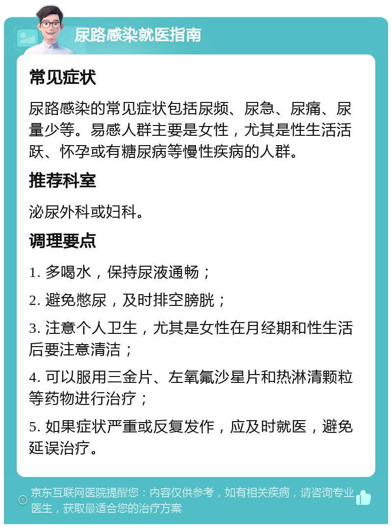 尿路感染就医指南 常见症状 尿路感染的常见症状包括尿频、尿急、尿痛、尿量少等。易感人群主要是女性，尤其是性生活活跃、怀孕或有糖尿病等慢性疾病的人群。 推荐科室 泌尿外科或妇科。 调理要点 1. 多喝水，保持尿液通畅； 2. 避免憋尿，及时排空膀胱； 3. 注意个人卫生，尤其是女性在月经期和性生活后要注意清洁； 4. 可以服用三金片、左氧氟沙星片和热淋清颗粒等药物进行治疗； 5. 如果症状严重或反复发作，应及时就医，避免延误治疗。