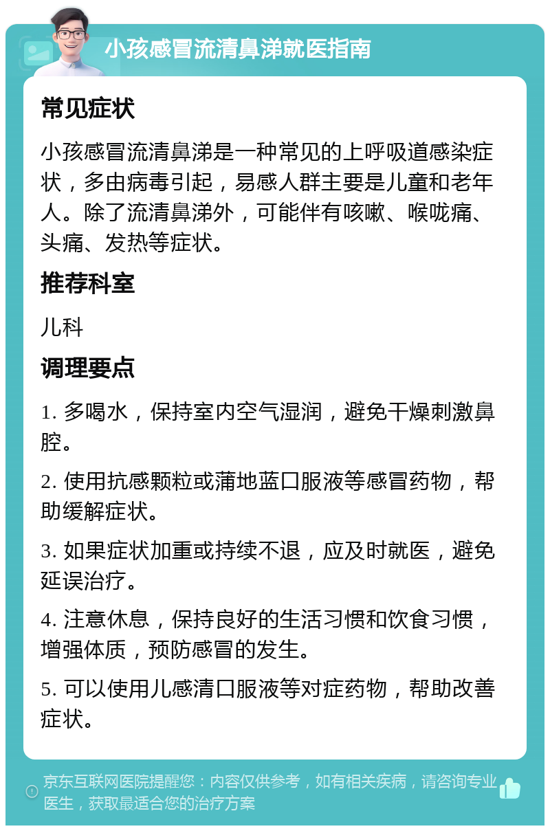 小孩感冒流清鼻涕就医指南 常见症状 小孩感冒流清鼻涕是一种常见的上呼吸道感染症状，多由病毒引起，易感人群主要是儿童和老年人。除了流清鼻涕外，可能伴有咳嗽、喉咙痛、头痛、发热等症状。 推荐科室 儿科 调理要点 1. 多喝水，保持室内空气湿润，避免干燥刺激鼻腔。 2. 使用抗感颗粒或蒲地蓝口服液等感冒药物，帮助缓解症状。 3. 如果症状加重或持续不退，应及时就医，避免延误治疗。 4. 注意休息，保持良好的生活习惯和饮食习惯，增强体质，预防感冒的发生。 5. 可以使用儿感清口服液等对症药物，帮助改善症状。