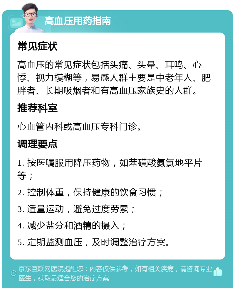 高血压用药指南 常见症状 高血压的常见症状包括头痛、头晕、耳鸣、心悸、视力模糊等，易感人群主要是中老年人、肥胖者、长期吸烟者和有高血压家族史的人群。 推荐科室 心血管内科或高血压专科门诊。 调理要点 1. 按医嘱服用降压药物，如苯磺酸氨氯地平片等； 2. 控制体重，保持健康的饮食习惯； 3. 适量运动，避免过度劳累； 4. 减少盐分和酒精的摄入； 5. 定期监测血压，及时调整治疗方案。