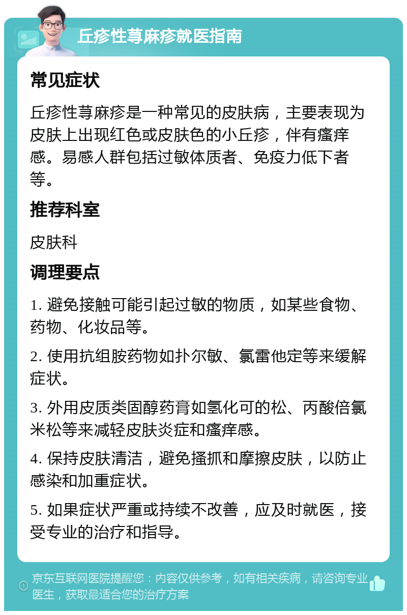 丘疹性荨麻疹就医指南 常见症状 丘疹性荨麻疹是一种常见的皮肤病，主要表现为皮肤上出现红色或皮肤色的小丘疹，伴有瘙痒感。易感人群包括过敏体质者、免疫力低下者等。 推荐科室 皮肤科 调理要点 1. 避免接触可能引起过敏的物质，如某些食物、药物、化妆品等。 2. 使用抗组胺药物如扑尔敏、氯雷他定等来缓解症状。 3. 外用皮质类固醇药膏如氢化可的松、丙酸倍氯米松等来减轻皮肤炎症和瘙痒感。 4. 保持皮肤清洁，避免搔抓和摩擦皮肤，以防止感染和加重症状。 5. 如果症状严重或持续不改善，应及时就医，接受专业的治疗和指导。