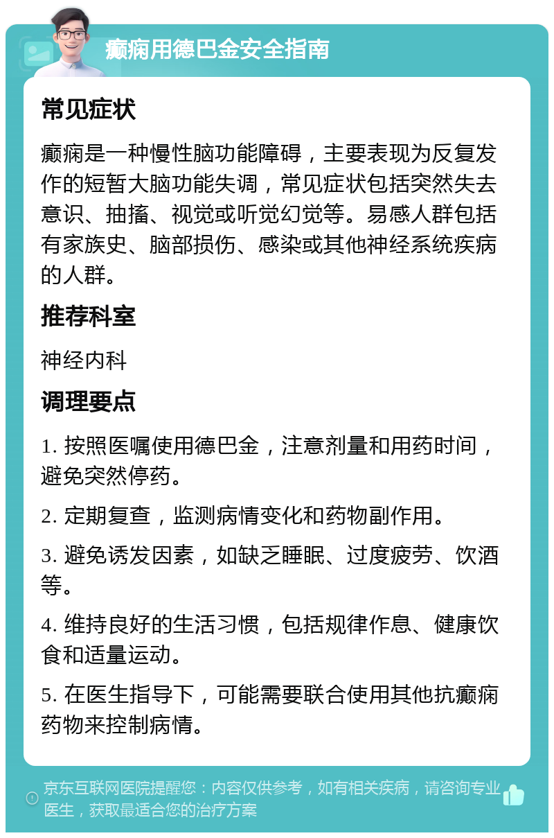 癫痫用德巴金安全指南 常见症状 癫痫是一种慢性脑功能障碍，主要表现为反复发作的短暂大脑功能失调，常见症状包括突然失去意识、抽搐、视觉或听觉幻觉等。易感人群包括有家族史、脑部损伤、感染或其他神经系统疾病的人群。 推荐科室 神经内科 调理要点 1. 按照医嘱使用德巴金，注意剂量和用药时间，避免突然停药。 2. 定期复查，监测病情变化和药物副作用。 3. 避免诱发因素，如缺乏睡眠、过度疲劳、饮酒等。 4. 维持良好的生活习惯，包括规律作息、健康饮食和适量运动。 5. 在医生指导下，可能需要联合使用其他抗癫痫药物来控制病情。