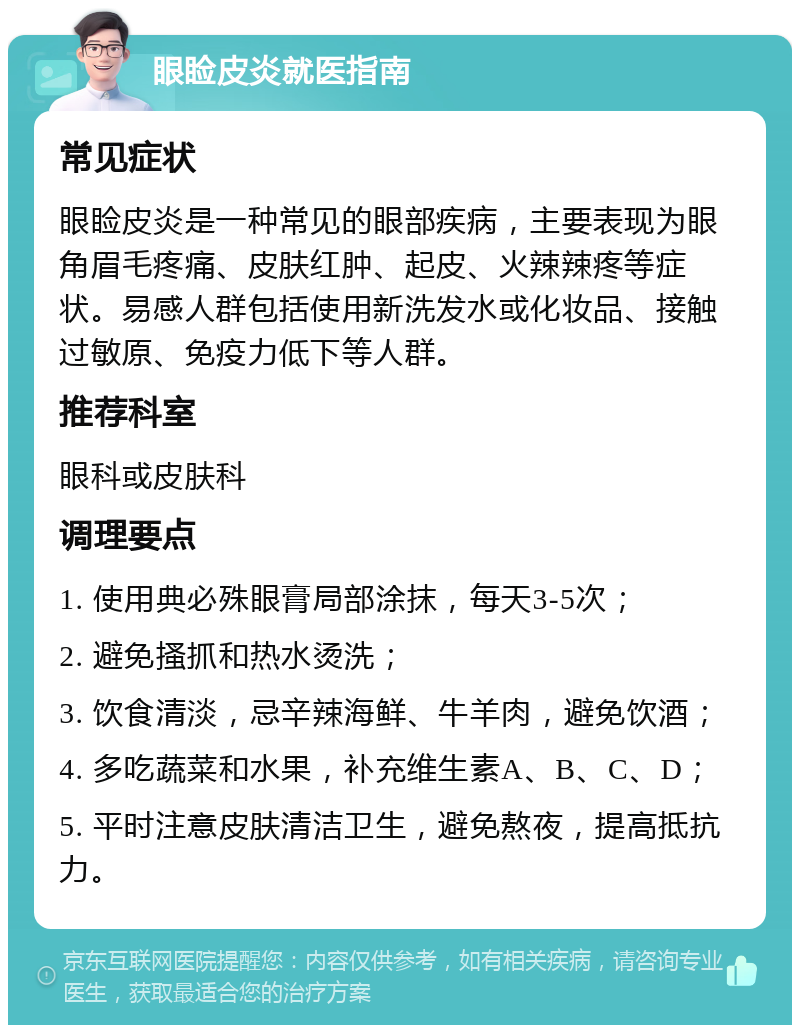 眼睑皮炎就医指南 常见症状 眼睑皮炎是一种常见的眼部疾病，主要表现为眼角眉毛疼痛、皮肤红肿、起皮、火辣辣疼等症状。易感人群包括使用新洗发水或化妆品、接触过敏原、免疫力低下等人群。 推荐科室 眼科或皮肤科 调理要点 1. 使用典必殊眼膏局部涂抹，每天3-5次； 2. 避免搔抓和热水烫洗； 3. 饮食清淡，忌辛辣海鲜、牛羊肉，避免饮酒； 4. 多吃蔬菜和水果，补充维生素A、B、C、D； 5. 平时注意皮肤清洁卫生，避免熬夜，提高抵抗力。