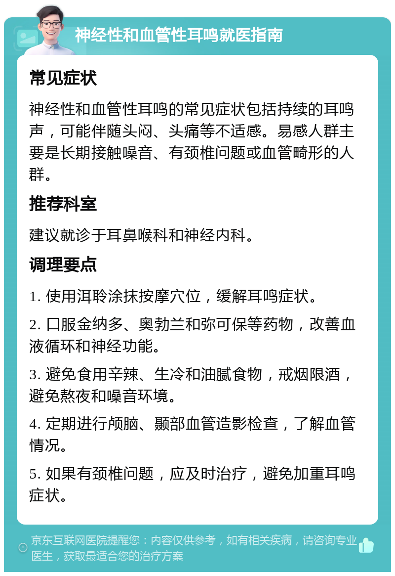 神经性和血管性耳鸣就医指南 常见症状 神经性和血管性耳鸣的常见症状包括持续的耳鸣声，可能伴随头闷、头痛等不适感。易感人群主要是长期接触噪音、有颈椎问题或血管畸形的人群。 推荐科室 建议就诊于耳鼻喉科和神经内科。 调理要点 1. 使用洱聆涂抹按摩穴位，缓解耳鸣症状。 2. 口服金纳多、奥勃兰和弥可保等药物，改善血液循环和神经功能。 3. 避免食用辛辣、生冷和油腻食物，戒烟限酒，避免熬夜和噪音环境。 4. 定期进行颅脑、颞部血管造影检查，了解血管情况。 5. 如果有颈椎问题，应及时治疗，避免加重耳鸣症状。