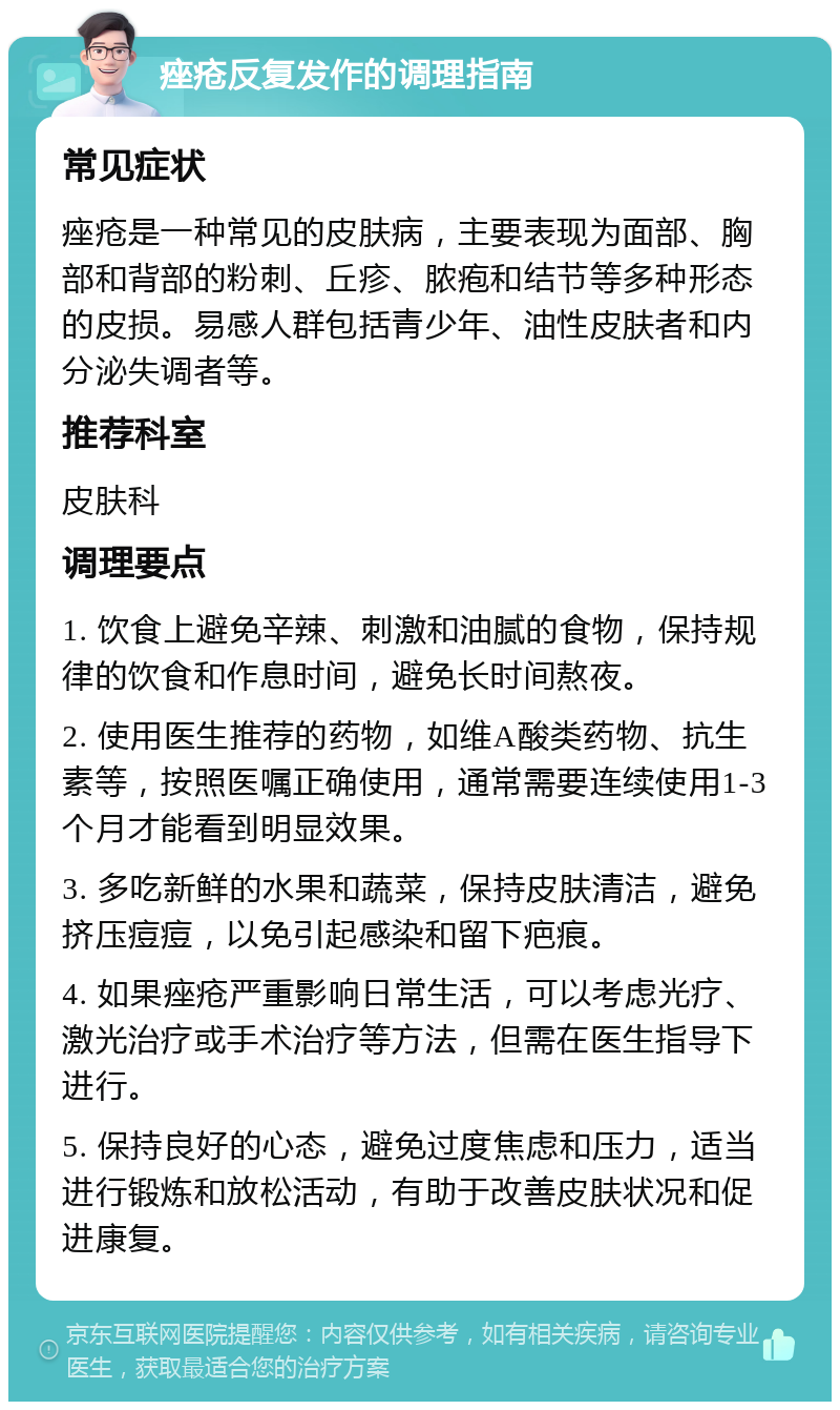 痤疮反复发作的调理指南 常见症状 痤疮是一种常见的皮肤病，主要表现为面部、胸部和背部的粉刺、丘疹、脓疱和结节等多种形态的皮损。易感人群包括青少年、油性皮肤者和内分泌失调者等。 推荐科室 皮肤科 调理要点 1. 饮食上避免辛辣、刺激和油腻的食物，保持规律的饮食和作息时间，避免长时间熬夜。 2. 使用医生推荐的药物，如维A酸类药物、抗生素等，按照医嘱正确使用，通常需要连续使用1-3个月才能看到明显效果。 3. 多吃新鲜的水果和蔬菜，保持皮肤清洁，避免挤压痘痘，以免引起感染和留下疤痕。 4. 如果痤疮严重影响日常生活，可以考虑光疗、激光治疗或手术治疗等方法，但需在医生指导下进行。 5. 保持良好的心态，避免过度焦虑和压力，适当进行锻炼和放松活动，有助于改善皮肤状况和促进康复。