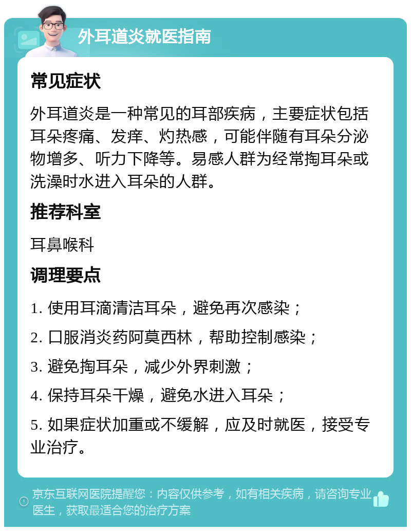 外耳道炎就医指南 常见症状 外耳道炎是一种常见的耳部疾病，主要症状包括耳朵疼痛、发痒、灼热感，可能伴随有耳朵分泌物增多、听力下降等。易感人群为经常掏耳朵或洗澡时水进入耳朵的人群。 推荐科室 耳鼻喉科 调理要点 1. 使用耳滴清洁耳朵，避免再次感染； 2. 口服消炎药阿莫西林，帮助控制感染； 3. 避免掏耳朵，减少外界刺激； 4. 保持耳朵干燥，避免水进入耳朵； 5. 如果症状加重或不缓解，应及时就医，接受专业治疗。