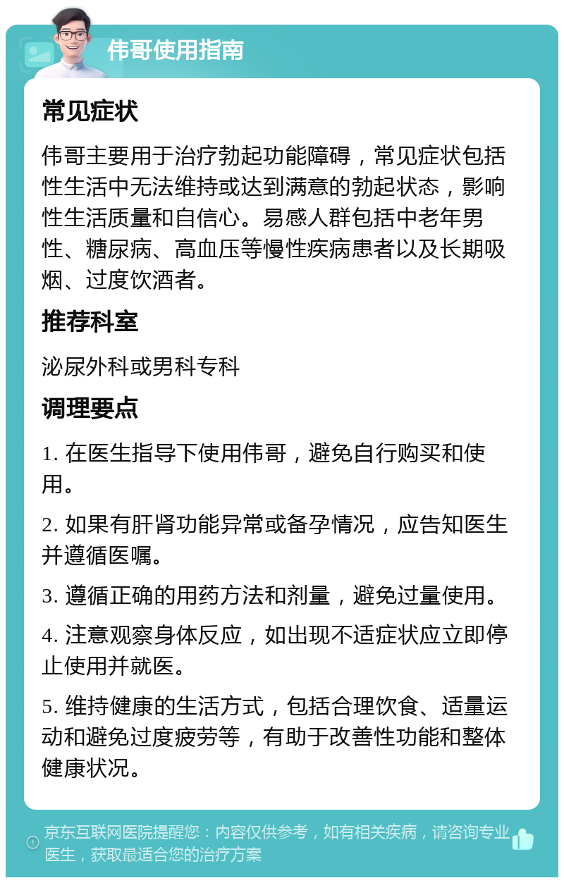 伟哥使用指南 常见症状 伟哥主要用于治疗勃起功能障碍，常见症状包括性生活中无法维持或达到满意的勃起状态，影响性生活质量和自信心。易感人群包括中老年男性、糖尿病、高血压等慢性疾病患者以及长期吸烟、过度饮酒者。 推荐科室 泌尿外科或男科专科 调理要点 1. 在医生指导下使用伟哥，避免自行购买和使用。 2. 如果有肝肾功能异常或备孕情况，应告知医生并遵循医嘱。 3. 遵循正确的用药方法和剂量，避免过量使用。 4. 注意观察身体反应，如出现不适症状应立即停止使用并就医。 5. 维持健康的生活方式，包括合理饮食、适量运动和避免过度疲劳等，有助于改善性功能和整体健康状况。