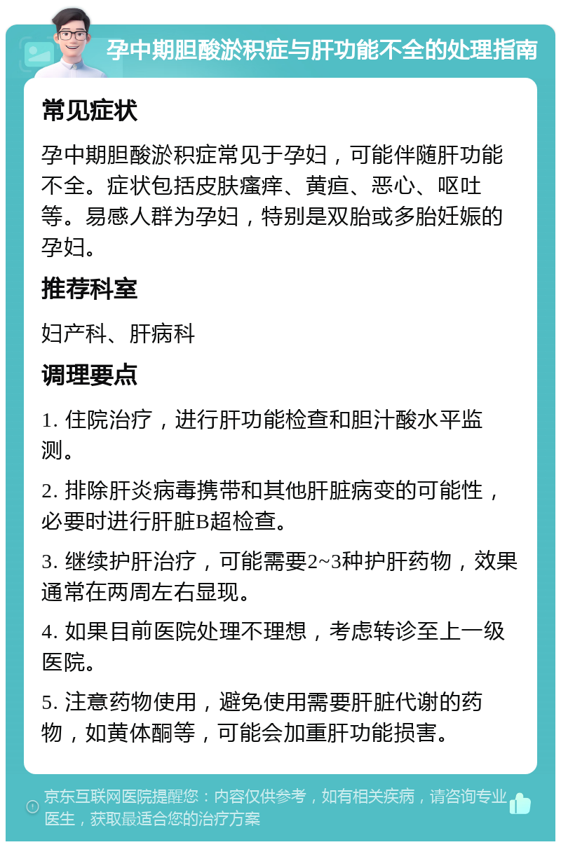 孕中期胆酸淤积症与肝功能不全的处理指南 常见症状 孕中期胆酸淤积症常见于孕妇，可能伴随肝功能不全。症状包括皮肤瘙痒、黄疸、恶心、呕吐等。易感人群为孕妇，特别是双胎或多胎妊娠的孕妇。 推荐科室 妇产科、肝病科 调理要点 1. 住院治疗，进行肝功能检查和胆汁酸水平监测。 2. 排除肝炎病毒携带和其他肝脏病变的可能性，必要时进行肝脏B超检查。 3. 继续护肝治疗，可能需要2~3种护肝药物，效果通常在两周左右显现。 4. 如果目前医院处理不理想，考虑转诊至上一级医院。 5. 注意药物使用，避免使用需要肝脏代谢的药物，如黄体酮等，可能会加重肝功能损害。