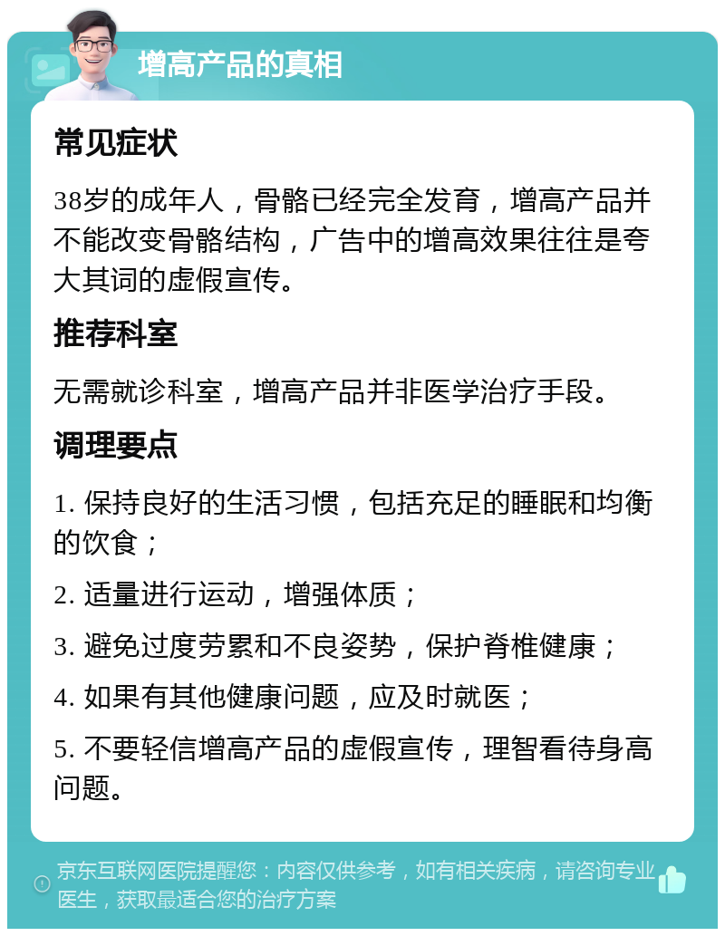 增高产品的真相 常见症状 38岁的成年人，骨骼已经完全发育，增高产品并不能改变骨骼结构，广告中的增高效果往往是夸大其词的虚假宣传。 推荐科室 无需就诊科室，增高产品并非医学治疗手段。 调理要点 1. 保持良好的生活习惯，包括充足的睡眠和均衡的饮食； 2. 适量进行运动，增强体质； 3. 避免过度劳累和不良姿势，保护脊椎健康； 4. 如果有其他健康问题，应及时就医； 5. 不要轻信增高产品的虚假宣传，理智看待身高问题。