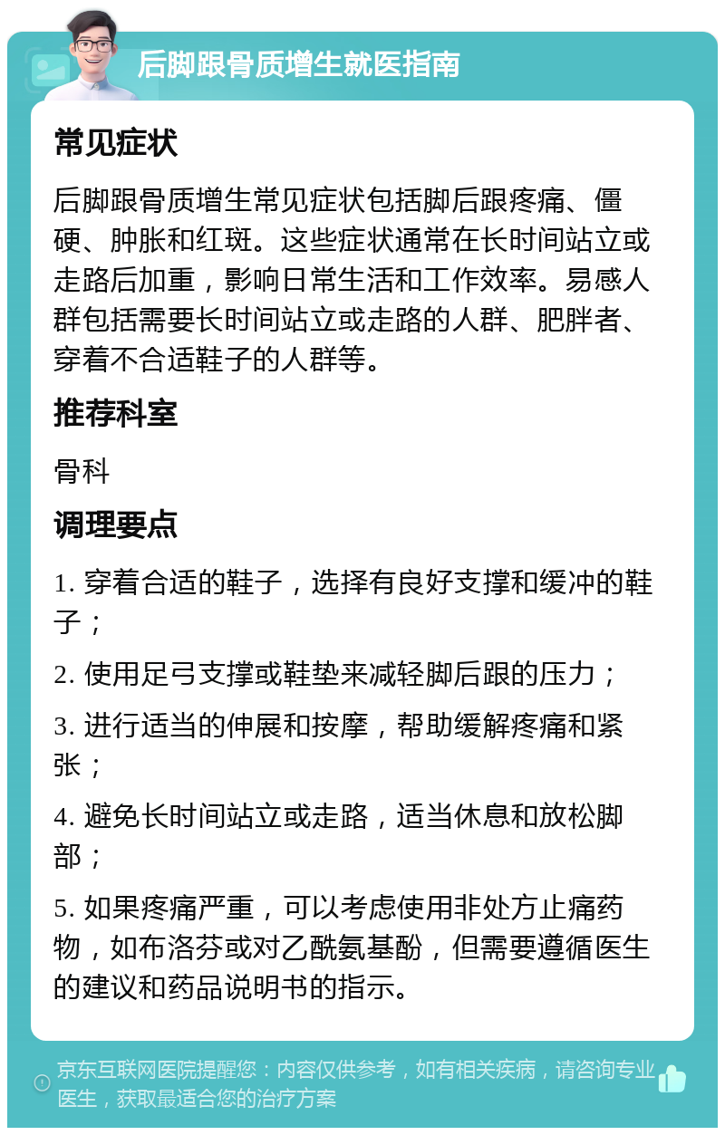 后脚跟骨质增生就医指南 常见症状 后脚跟骨质增生常见症状包括脚后跟疼痛、僵硬、肿胀和红斑。这些症状通常在长时间站立或走路后加重，影响日常生活和工作效率。易感人群包括需要长时间站立或走路的人群、肥胖者、穿着不合适鞋子的人群等。 推荐科室 骨科 调理要点 1. 穿着合适的鞋子，选择有良好支撑和缓冲的鞋子； 2. 使用足弓支撑或鞋垫来减轻脚后跟的压力； 3. 进行适当的伸展和按摩，帮助缓解疼痛和紧张； 4. 避免长时间站立或走路，适当休息和放松脚部； 5. 如果疼痛严重，可以考虑使用非处方止痛药物，如布洛芬或对乙酰氨基酚，但需要遵循医生的建议和药品说明书的指示。