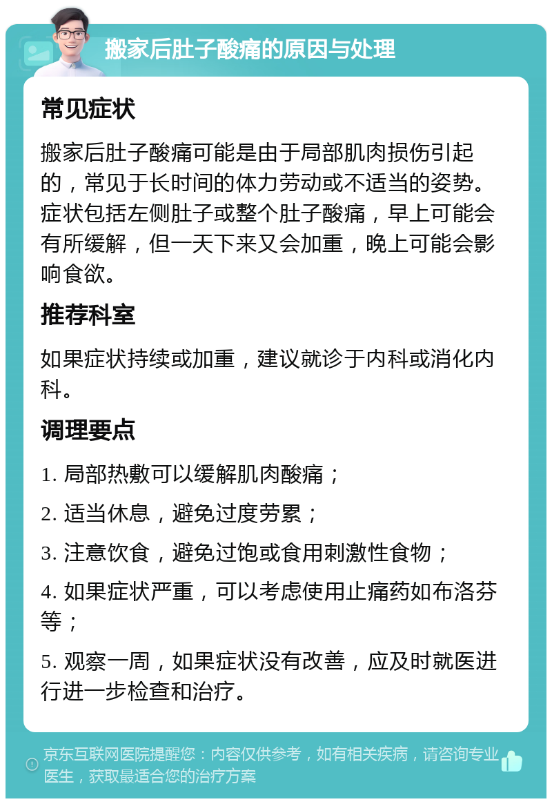 搬家后肚子酸痛的原因与处理 常见症状 搬家后肚子酸痛可能是由于局部肌肉损伤引起的，常见于长时间的体力劳动或不适当的姿势。症状包括左侧肚子或整个肚子酸痛，早上可能会有所缓解，但一天下来又会加重，晚上可能会影响食欲。 推荐科室 如果症状持续或加重，建议就诊于内科或消化内科。 调理要点 1. 局部热敷可以缓解肌肉酸痛； 2. 适当休息，避免过度劳累； 3. 注意饮食，避免过饱或食用刺激性食物； 4. 如果症状严重，可以考虑使用止痛药如布洛芬等； 5. 观察一周，如果症状没有改善，应及时就医进行进一步检查和治疗。