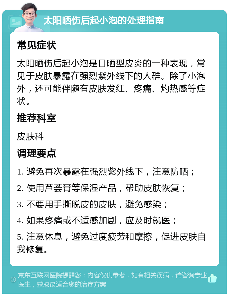 太阳晒伤后起小泡的处理指南 常见症状 太阳晒伤后起小泡是日晒型皮炎的一种表现，常见于皮肤暴露在强烈紫外线下的人群。除了小泡外，还可能伴随有皮肤发红、疼痛、灼热感等症状。 推荐科室 皮肤科 调理要点 1. 避免再次暴露在强烈紫外线下，注意防晒； 2. 使用芦荟膏等保湿产品，帮助皮肤恢复； 3. 不要用手撕脱皮的皮肤，避免感染； 4. 如果疼痛或不适感加剧，应及时就医； 5. 注意休息，避免过度疲劳和摩擦，促进皮肤自我修复。